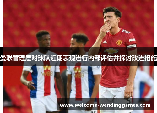 曼联管理层对球队近期表现进行内部评估并探讨改进措施
