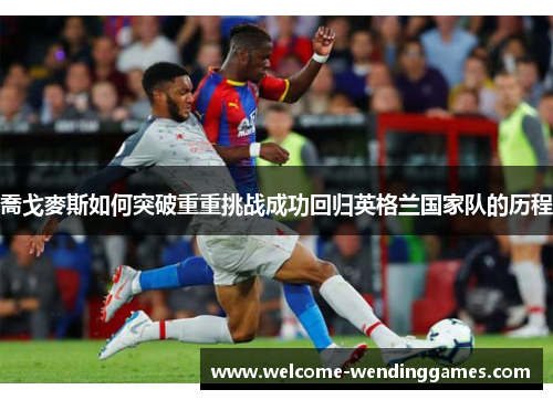 喬戈麥斯如何突破重重挑战成功回归英格兰国家队的历程
