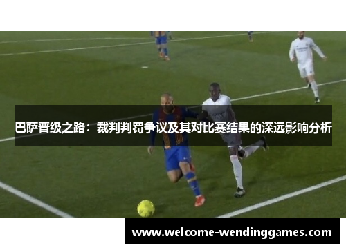 巴萨晋级之路：裁判判罚争议及其对比赛结果的深远影响分析