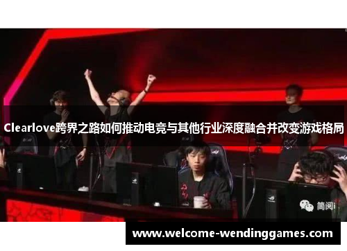 Clearlove跨界之路如何推动电竞与其他行业深度融合并改变游戏格局