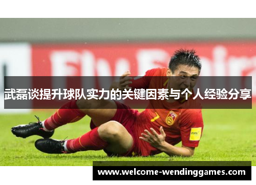 武磊谈提升球队实力的关键因素与个人经验分享
