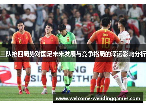 三队抢四局势对国足未来发展与竞争格局的深远影响分析