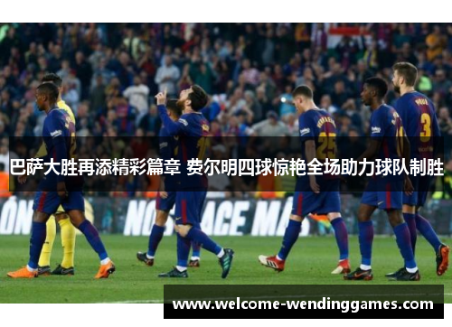 巴萨大胜再添精彩篇章 费尔明四球惊艳全场助力球队制胜