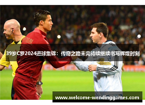 39岁C罗2024进球集锦：传奇之路未完待续继续书写辉煌时刻