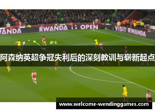 阿森纳英超争冠失利后的深刻教训与崭新起点