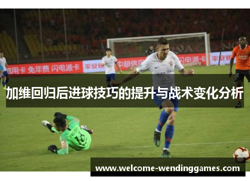 加维回归后进球技巧的提升与战术变化分析