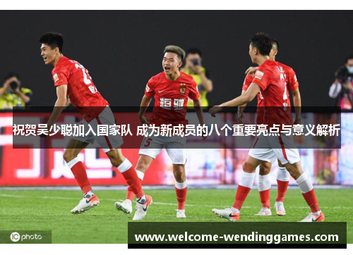 祝贺吴少聪加入国家队 成为新成员的八个重要亮点与意义解析