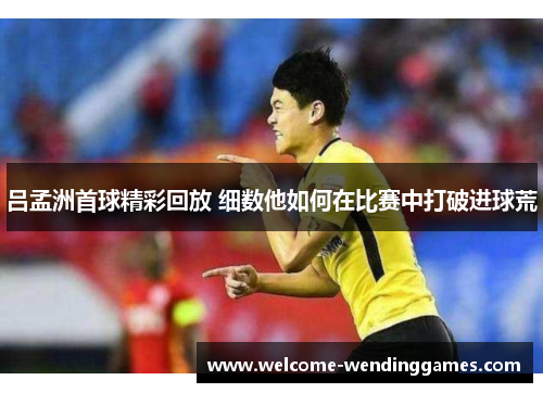 吕孟洲首球精彩回放 细数他如何在比赛中打破进球荒