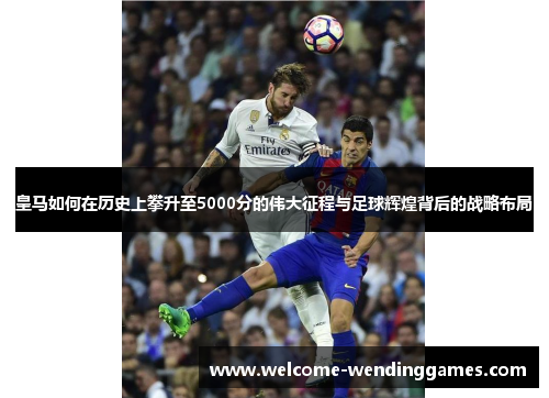 皇马如何在历史上攀升至5000分的伟大征程与足球辉煌背后的战略布局