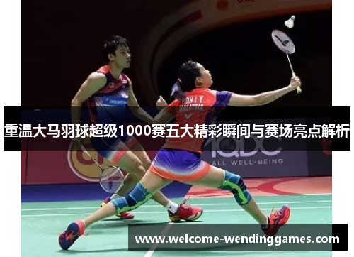 重温大马羽球超级1000赛五大精彩瞬间与赛场亮点解析