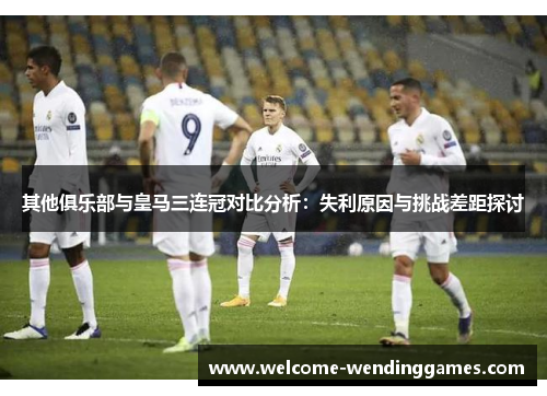 其他俱乐部与皇马三连冠对比分析：失利原因与挑战差距探讨