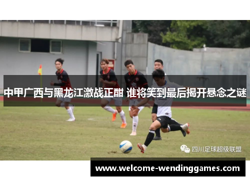 中甲广西与黑龙江激战正酣 谁将笑到最后揭开悬念之谜