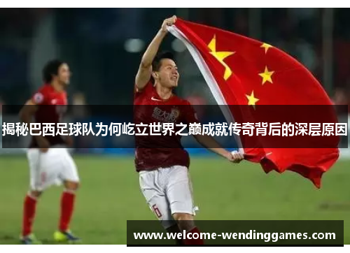 揭秘巴西足球队为何屹立世界之巅成就传奇背后的深层原因