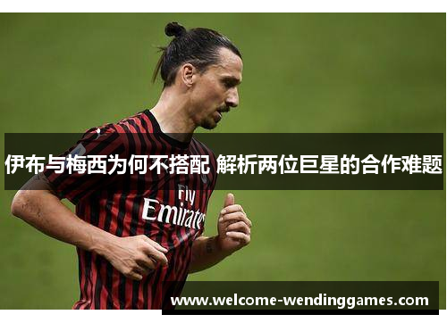伊布与梅西为何不搭配 解析两位巨星的合作难题