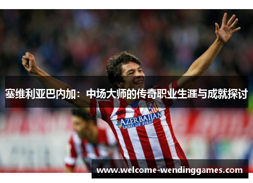 塞维利亚巴内加：中场大师的传奇职业生涯与成就探讨