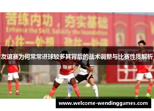 友谊赛为何常常进球较多其背后的战术调整与比赛性质解析