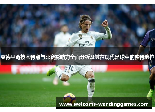 莫德里奇技术特点与比赛影响力全面分析及其在现代足球中的独特地位