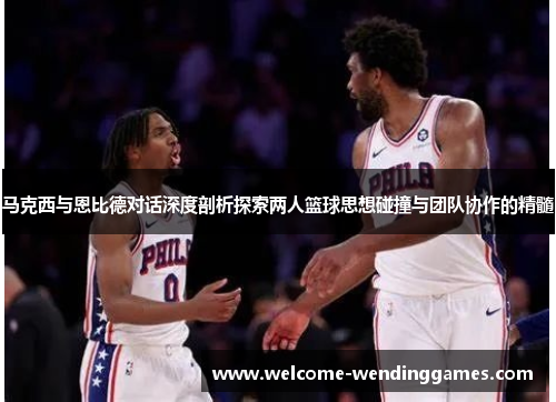 马克西与恩比德对话深度剖析探索两人篮球思想碰撞与团队协作的精髓