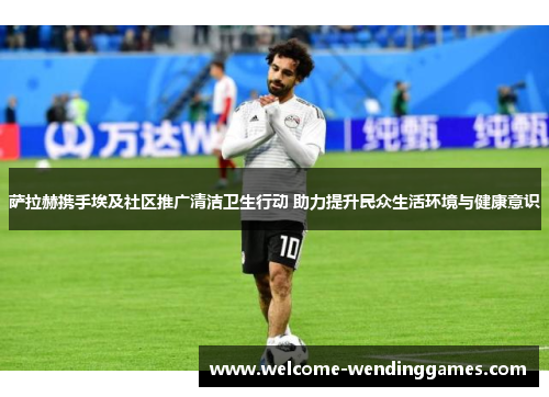 萨拉赫携手埃及社区推广清洁卫生行动 助力提升民众生活环境与健康意识