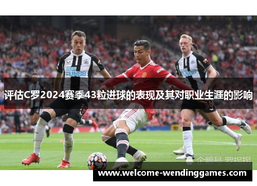 评估C罗2024赛季43粒进球的表现及其对职业生涯的影响