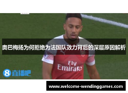 奥巴梅扬为何拒绝为法国队效力背后的深层原因解析 奥巴梅扬为何拒绝为法国队效力背后的深层原因解析