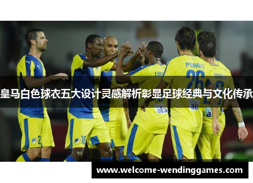皇马白色球衣五大设计灵感解析彰显足球经典与文化传承