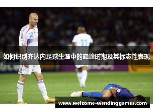 如何识别齐达内足球生涯中的巅峰时期及其标志性表现