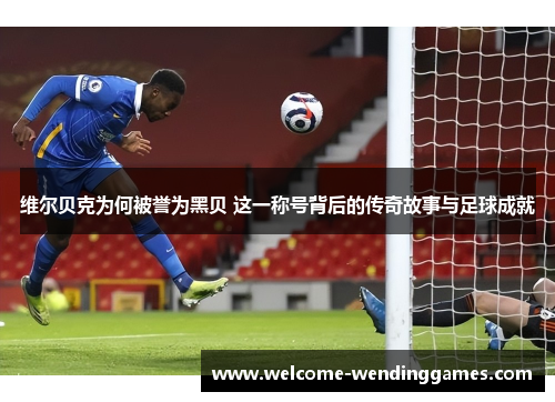 维尔贝克为何被誉为黑贝 这一称号背后的传奇故事与足球成就