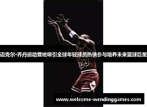 迈克尔·乔丹运动营地吸引全球年轻球员热情参与培养未来篮球巨星