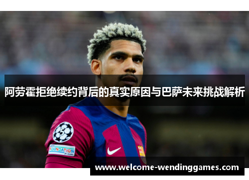阿劳霍拒绝续约背后的真实原因与巴萨未来挑战解析