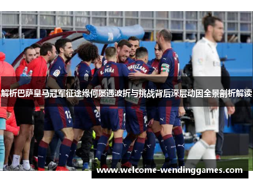 解析巴萨皇马冠军征途缘何屡遇波折与挑战背后深层动因全景剖析解读