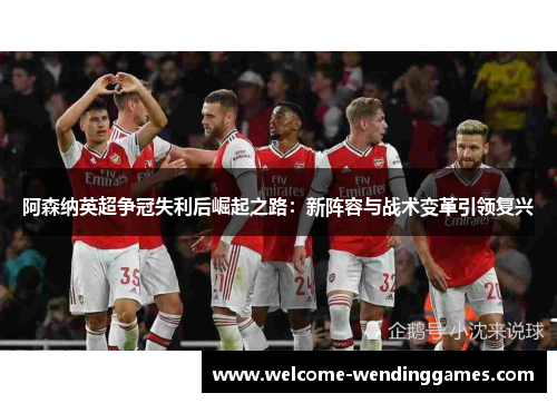 阿森纳英超争冠失利后崛起之路:新阵容与战术变革引领复兴 阿森纳英超争冠失利后崛起之路:新阵容与战术变革引领复兴