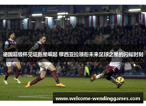 德国超级杯见证新星崛起 穆西亚拉领衔未来足球之星的闪耀时刻