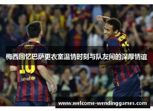 梅西回忆巴萨更衣室温情时刻与队友间的深厚情谊