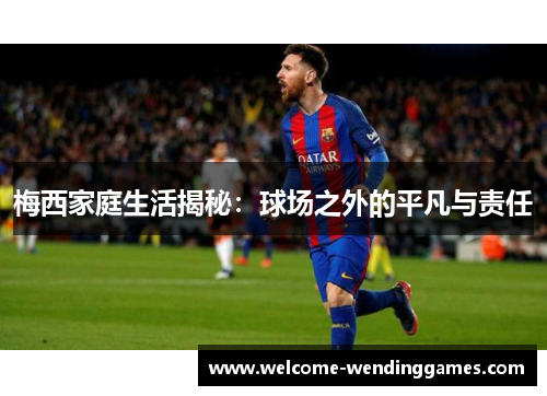 梅西家庭生活揭秘：球场之外的平凡与责任