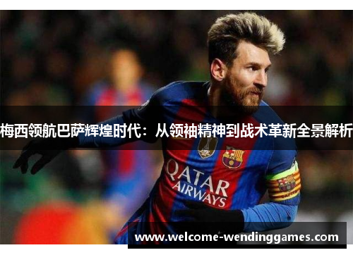 梅西领航巴萨辉煌时代：从领袖精神到战术革新全景解析