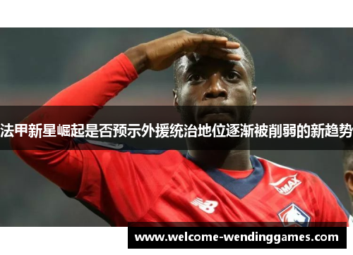 法甲新星崛起是否预示外援统治地位逐渐被削弱的新趋势