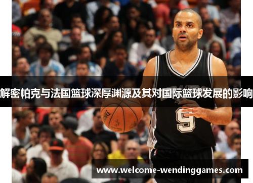 解密帕克与法国篮球深厚渊源及其对国际篮球发展的影响