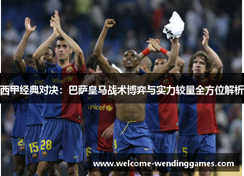 西甲经典对决:巴萨皇马战术博弈与实力较量全方位解析 西甲经典对决:巴萨皇马战术博弈与实力较量全方位解析