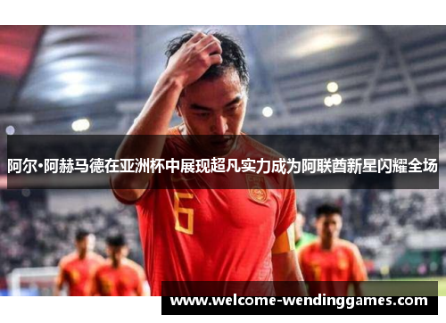 阿尔·阿赫马德在亚洲杯中展现超凡实力成为阿联酋新星闪耀全场