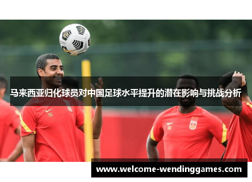 马来西亚归化球员对中国足球水平提升的潜在影响与挑战分析