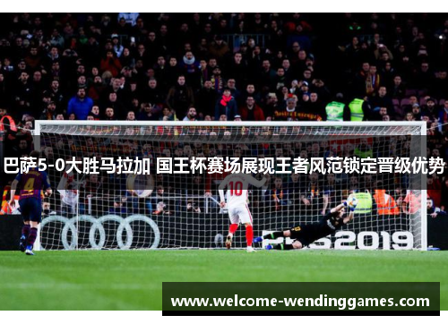 巴萨5-0大胜马拉加 国王杯赛场展现王者风范锁定晋级优势